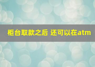 柜台取款之后 还可以在atm